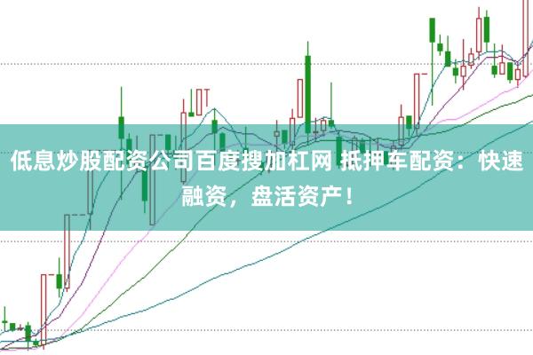 低息炒股配资公司百度搜加杠网 抵押车配资：快速融资，盘活资产！