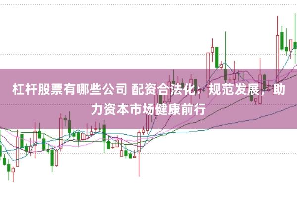 杠杆股票有哪些公司 配资合法化：规范发展，助力资本市场健康前行