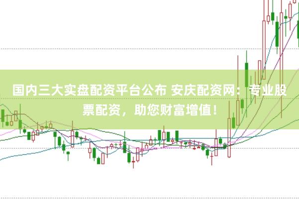 国内三大实盘配资平台公布 安庆配资网：专业股票配资，助您财富增值！