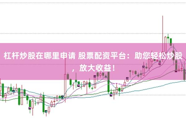 杠杆炒股在哪里申请 股票配资平台：助您轻松炒股，放大收益！