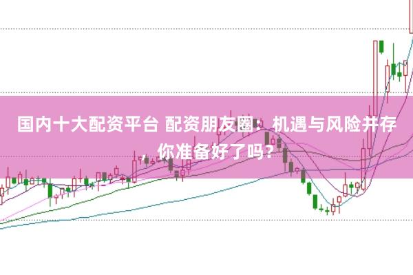 国内十大配资平台 配资朋友圈：机遇与风险并存，你准备好了吗？
