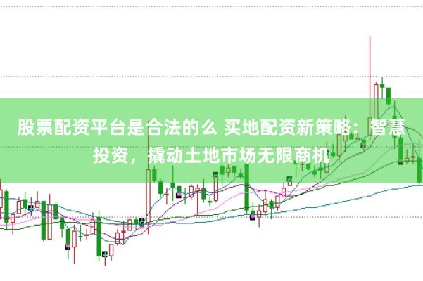 股票配资平台是合法的么 买地配资新策略：智慧投资，撬动土地市场无限商机