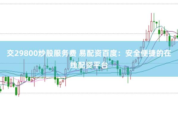 交29800炒股服务费 易配资百度：安全便捷的在线配资平台