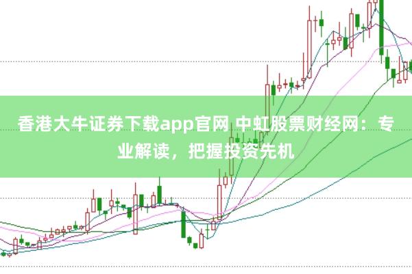 香港大牛证券下载app官网 中虹股票财经网：专业解读，把握投资先机