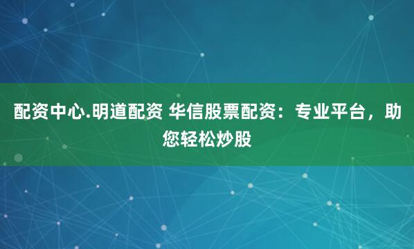 配资中心.明道配资 华信股票配资：专业平台，助您轻松炒股