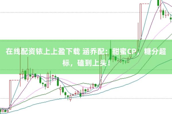 在线配资铱上上盈下载 涵乔配：甜蜜CP，糖分超标，磕到上头！
