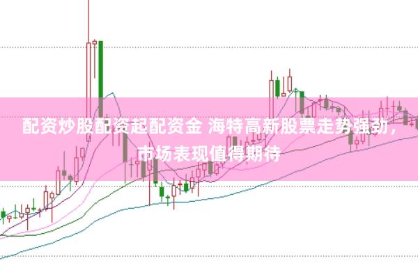 配资炒股配资起配资金 海特高新股票走势强劲，市场表现值得期待