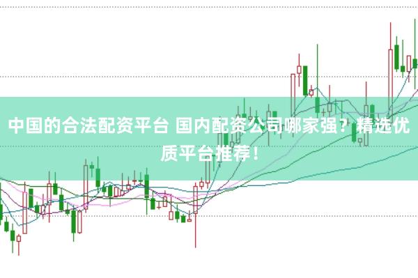 中国的合法配资平台 国内配资公司哪家强？精选优质平台推荐！