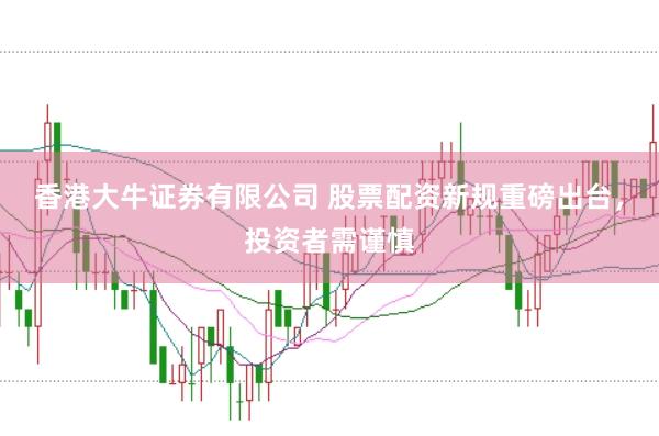 香港大牛证券有限公司 股票配资新规重磅出台，投资者需谨慎