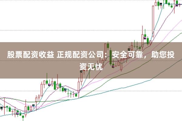 股票配资收益 正规配资公司：安全可靠，助您投资无忧