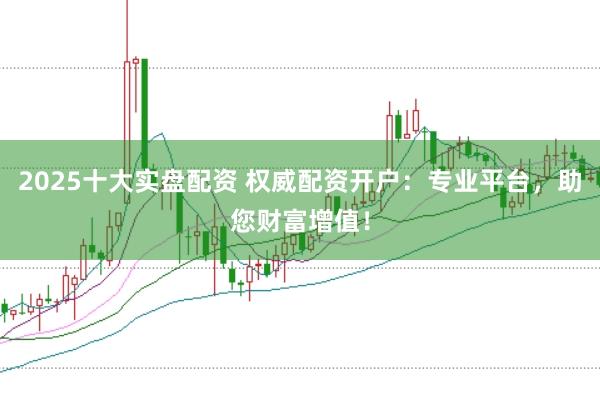 2025十大实盘配资 权威配资开户：专业平台，助您财富增值！
