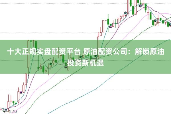 十大正规实盘配资平台 原油配资公司：解锁原油投资新机遇