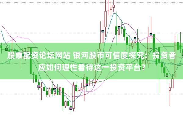 股票配资论坛网站 银河股市可信度探究：投资者应如何理性看待这一投资平台？