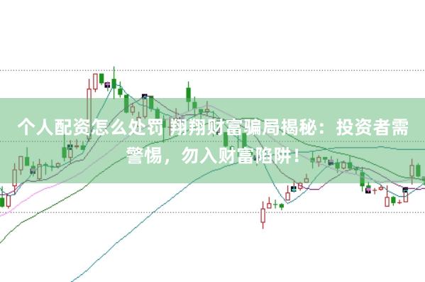 个人配资怎么处罚 翔翔财富骗局揭秘：投资者需警惕，勿入财富陷阱！