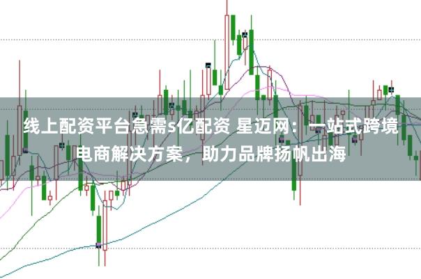 线上配资平台急需s亿配资 星迈网：一站式跨境电商解决方案，助力品牌扬帆出海