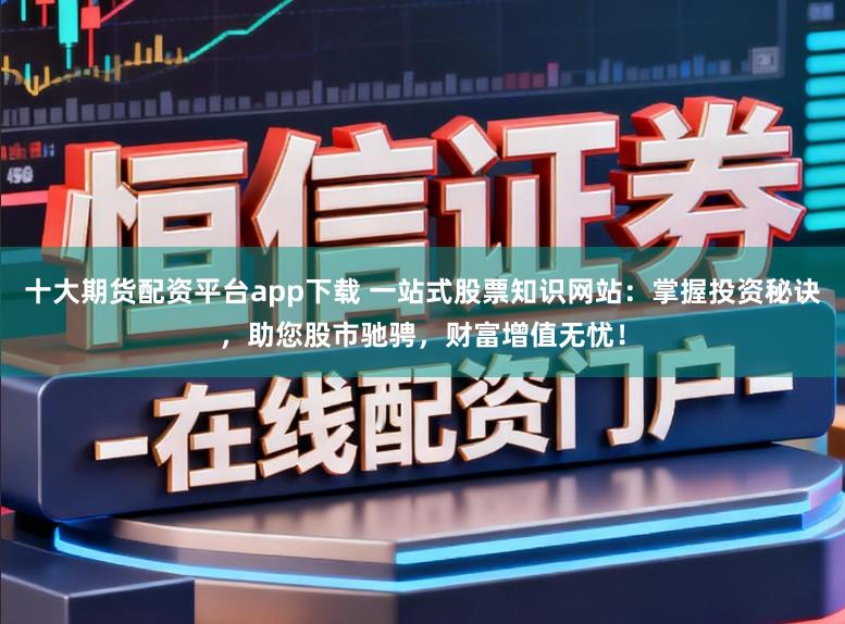十大期货配资平台app下载 一站式股票知识网站:掌握投资秘诀,助您股市驰骋,财富增值无忧!
