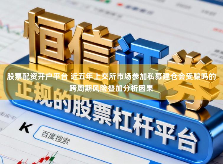 股票配资开户平台 近五年上交所市场参加私募建仓会受骗吗的跨周期风险叠加分析因果