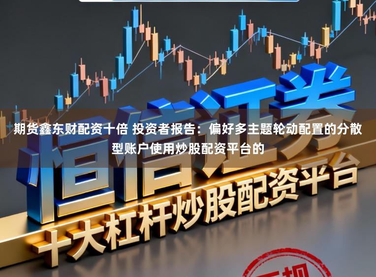 期货鑫东财配资十倍 投资者报告：偏好多主题轮动配置的分散型账户使用炒股配资平台的