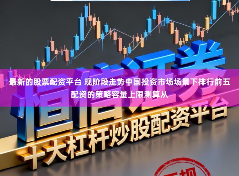 最新的股票配资平台 现阶段走势中国投资市场场景下排行前五配资的策略容量上限测算从