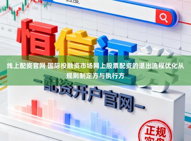线上配资官网 国际投融资市场网上股票配资的退出流程优化从规则制定方与执行方