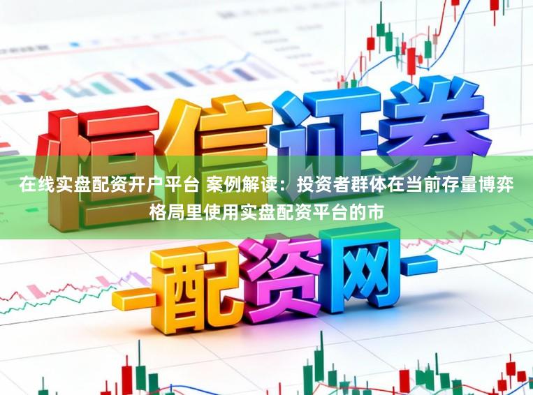 在线实盘配资开户平台 案例解读:投资者群体在当前存量博弈格局里使用实盘配资平台的市