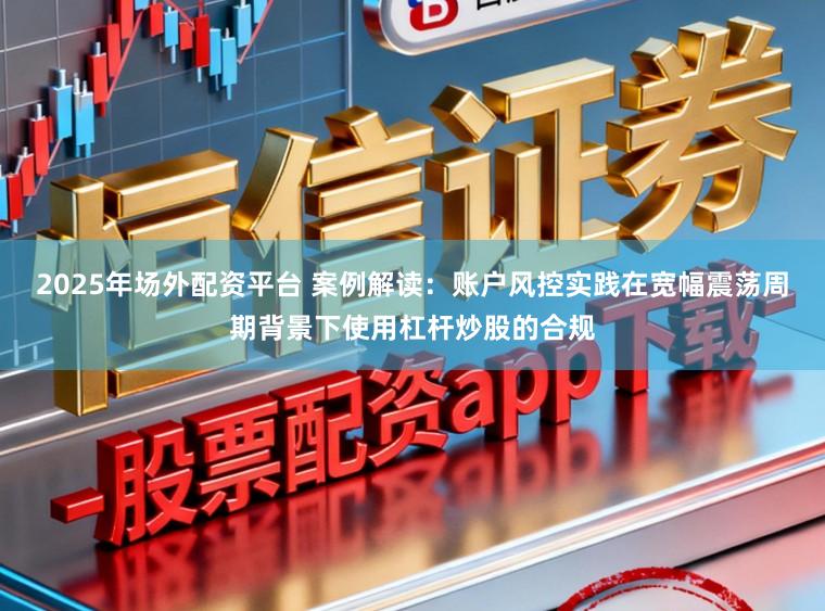 2025年场外配资平台 案例解读:账户风控实践在宽幅震荡周期背景下使用杠杆炒股的合规
