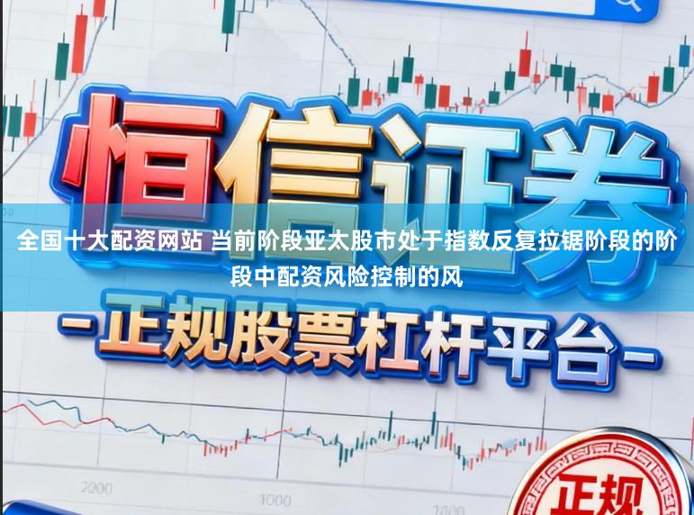 全国十大配资网站 当前阶段亚太股市处于指数反复拉锯阶段的阶段中配资风险控制的风